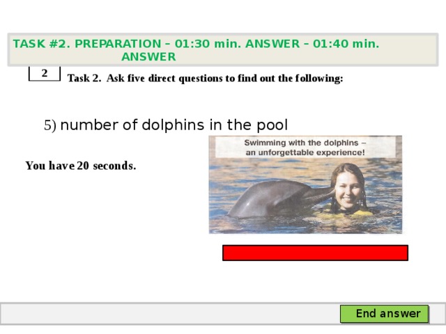 TASK #2. PREPARATION – 01:30 min. ANSWER – 01:40 min. ANSWER    Task 2. Ask five direct questions to find out the following:  5) number of dolphins in the pool  You have 20 seconds. 2 End answer 