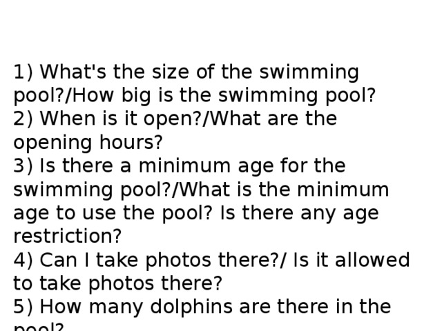 1) What's the size of the swimming pool?/How big is the swimming pool? 2) When is it open?/What are the opening hours? 3) Is there a minimum age for the swimming pool?/What is the minimum age to use the pool? Is there any age restriction? 4) Can I take photos there?/ Is it allowed to take photos there? 5) How many dolphins are there in the pool? 