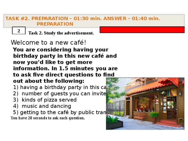 TASK #2. PREPARATION – 01:30 min. ANSWER – 01:40 min. PREPARATION    Task 2. Study the advertisement. Welcome to a new café!         You have 20 seconds to ask each question. 2 You are considering having your birthday party in this new café and now you’d like to get more information. In 1.5 minutes you are to ask five direct questions to find out about the following: having a birthday party in this café  number of guests you can invite  kinds of pizza served  music and dancing getting to the café by public transport 