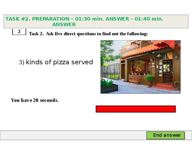 TASK #2. PREPARATION – 01:30 min. ANSWER – 01:40 min. ANSWER    Task 2. Ask five direct questions to find out the following:  3) kinds of pizza served   You have 20 seconds. 2 End answer 