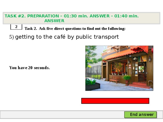 TASK #2. PREPARATION – 01:30 min. ANSWER – 01:40 min. ANSWER    Task 2. Ask five direct questions to find out the following: 5) getting to the café by public transport    You have 20 seconds. 2 End answer 