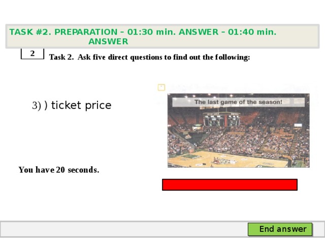 TASK #2. PREPARATION – 01:30 min. ANSWER – 01:40 min. ANSWER    Task 2. Ask five direct questions to find out the following:  3) ) ticket price   You have 20 seconds. 2 End answer 