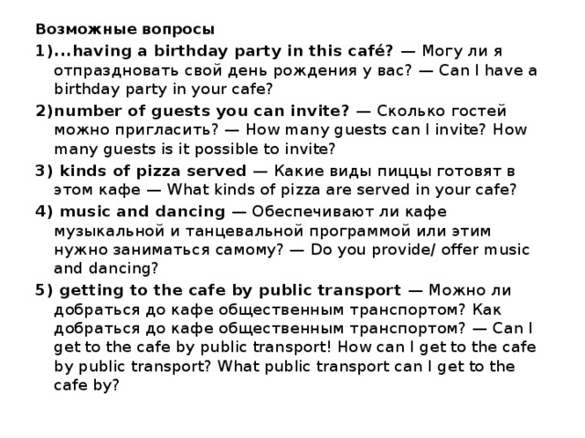 Возможные вопросы ...having a birthday party in this café? — Могу ли я отпраздновать свой день рождения у вас? — Can I have a birthday party in your cafe? number of guests you can invite?  — Сколько гостей можно пригласить? — How many guests can I invite? How many guests is it possible to invite?  kinds of pizza served — Какие виды пиццы готовят в этом кафе — What kinds of pizza are served in your cafe?  music and dancing — Обеспечивают ли кафе музыкальной и танцевальной программой или этим нужно заниматься самому? — Do you provide/ offer music and dancing?  getting to the cafe by public transport — Можно ли добраться до кафе общественным транспортом? Как добраться до кафе общественным транспортом? — Can I get to the cafe by public transport! How can I get to the cafe by public transport? What public transport can I get to the cafe by?    