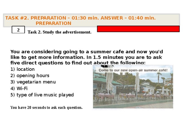 TASK #2. PREPARATION – 01:30 min. ANSWER – 01:40 min. PREPARATION    Task 2. Study the advertisement. You are considering going to a summer cafe and now you'd like to get more information. In 1.5 minutes you are to ask five direct questions to find out about the following: 1) location 2) opening hours 3) vegetarian menu 4) Wi-Fi 5) type of live music played  You have 20 seconds to ask each question. 2 