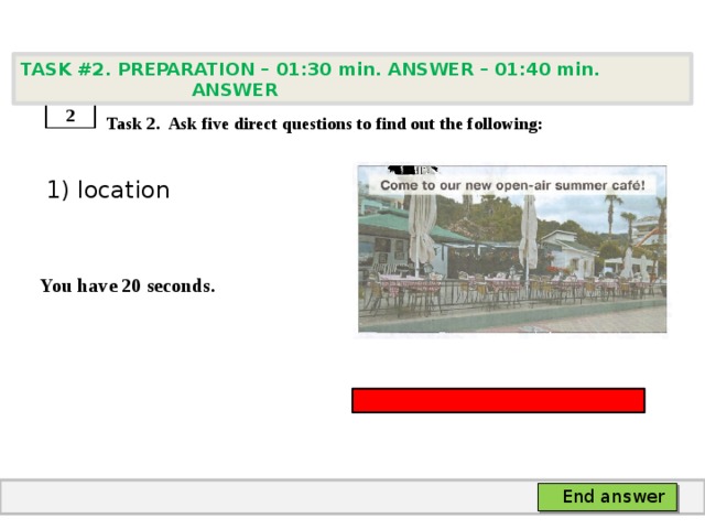 TASK #2. PREPARATION – 01:30 min. ANSWER – 01:40 min. ANSWER    Task 2. Ask five direct questions to find out the following:  1) location   You have 20 seconds. 2 End answer 