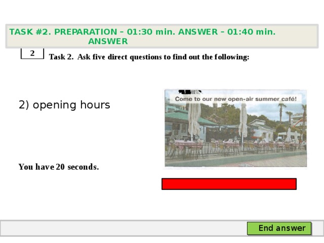 TASK #2. PREPARATION – 01:30 min. ANSWER – 01:40 min. ANSWER    Task 2. Ask five direct questions to find out the following: 2) opening hours   You have 20 seconds. 2 End answer 