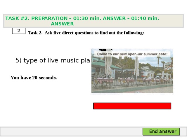 TASK #2. PREPARATION – 01:30 min. ANSWER – 01:40 min. ANSWER    Task 2. Ask five direct questions to find out the following:  5) type of live music played  You have 20 seconds. 2 End answer 