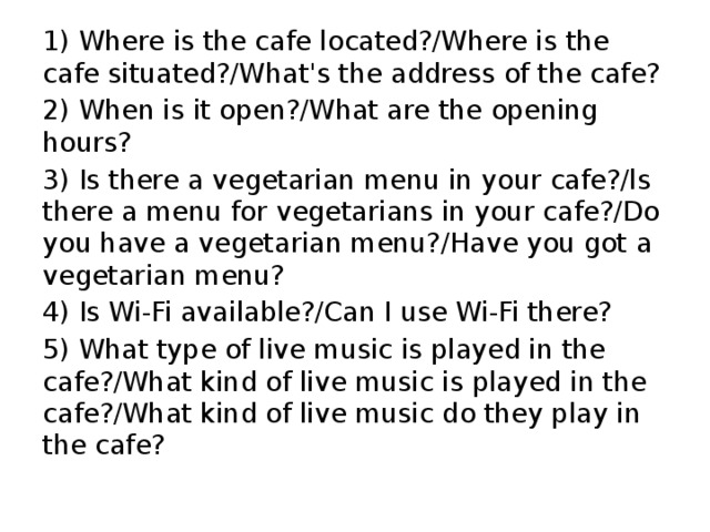 1) Where is the cafe located?/Where is the cafe situated?/What's the address of the cafe? 2) When is it open?/What are the opening hours? 3) Is there a vegetarian menu in your cafe?/ls there a menu for vegetarians in your cafe?/Do you have a vegetarian menu?/Have you got a vegetarian menu? 4) Is Wi-Fi available?/Can I use Wi-Fi there? 5) What type of live music is played in the cafe?/What kind of live music is played in the cafe?/What kind of live music do they play in the cafe? 