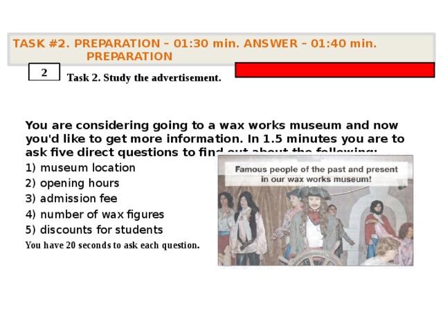 TASK #2. PREPARATION – 01:30 min. ANSWER – 01:40 min. PREPARATION    Task 2. Study the advertisement. You are considering going to a wax works museum and now you'd like to get more information. In 1.5 minutes you are to ask five direct questions to find out about the following: 1) museum location 2) opening hours 3) admission fee 4) number of wax figures 5) discounts for students You have 20 seconds to ask each question. 2 