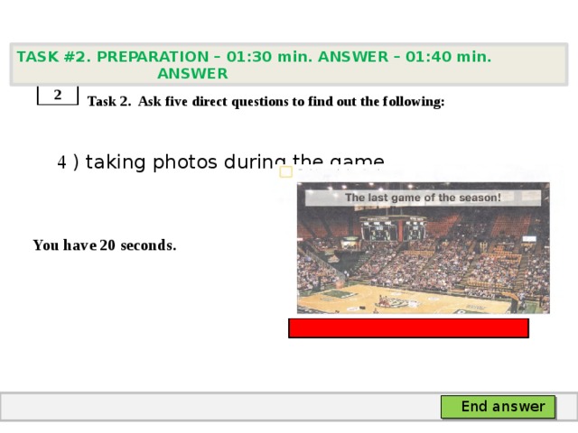 TASK #2. PREPARATION – 01:30 min. ANSWER – 01:40 min. ANSWER    Task 2. Ask five direct questions to find out the following:  4 ) taking photos during the game   You have 20 seconds. 2 End answer 