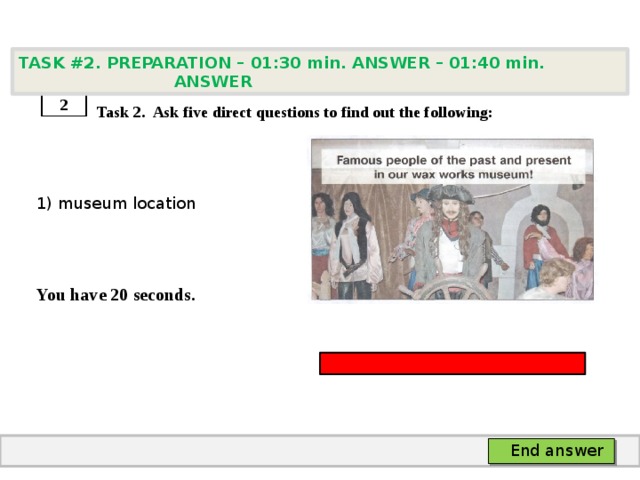 TASK #2. PREPARATION – 01:30 min. ANSWER – 01:40 min. ANSWER    Task 2. Ask five direct questions to find out the following: 1) museum location   You have 20 seconds. 2 End answer 