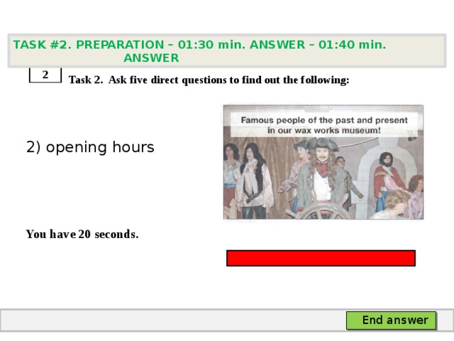 TASK #2. PREPARATION – 01:30 min. ANSWER – 01:40 min. ANSWER    Task 2. Ask five direct questions to find out the following: 2) opening hours   You have 20 seconds. 2 End answer 