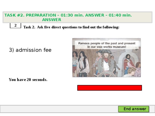 TASK #2. PREPARATION – 01:30 min. ANSWER – 01:40 min. ANSWER    Task 2. Ask five direct questions to find out the following: 3) admission fee   You have 20 seconds. 2 End answer 