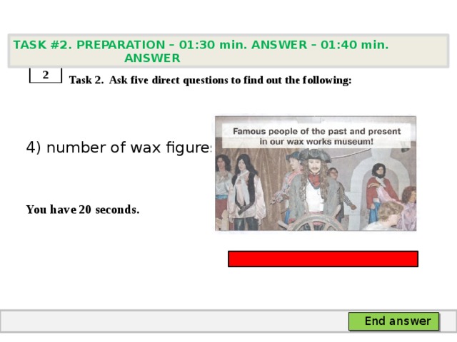 TASK #2. PREPARATION – 01:30 min. ANSWER – 01:40 min. ANSWER    Task 2. Ask five direct questions to find out the following: 4) number of wax figures   You have 20 seconds. 2 End answer 