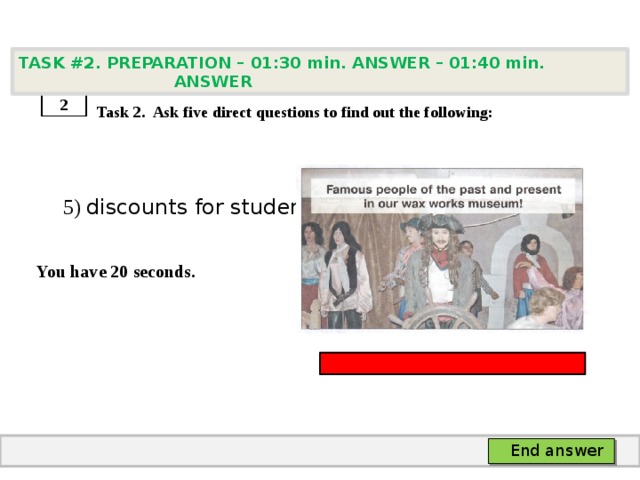 TASK #2. PREPARATION – 01:30 min. ANSWER – 01:40 min. ANSWER    Task 2. Ask five direct questions to find out the following:  5) discounts for students  You have 20 seconds. 2 End answer 