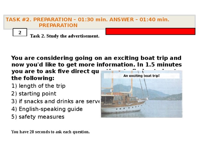 TASK #2. PREPARATION – 01:30 min. ANSWER – 01:40 min. PREPARATION    Task 2. Study the advertisement. You are considering going on an exciting boat trip and now you'd like to get more information. In 1.5 minutes you are to ask five direct questions to find out about the following: 1) length of the trip 2) starting point 3) if snacks and drinks are served 4) English-speaking guide 5) safety measures  You have 20 seconds to ask each question. 2 