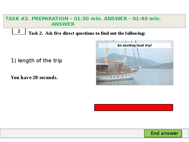 TASK #2. PREPARATION – 01:30 min. ANSWER – 01:40 min. ANSWER    Task 2. Ask five direct questions to find out the following: 1) length of the trip  You have 20 seconds. 2 End answer 