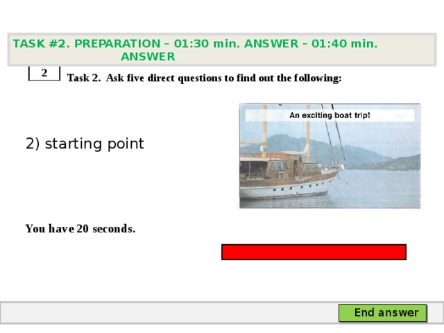 TASK #2. PREPARATION – 01:30 min. ANSWER – 01:40 min. ANSWER    Task 2. Ask five direct questions to find out the following: 2) starting point   You have 20 seconds. 2 End answer 