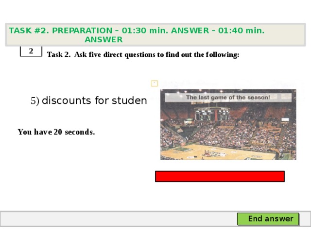 TASK #2. PREPARATION – 01:30 min. ANSWER – 01:40 min. ANSWER    Task 2. Ask five direct questions to find out the following:  5) discounts for students  You have 20 seconds. 2 End answer 