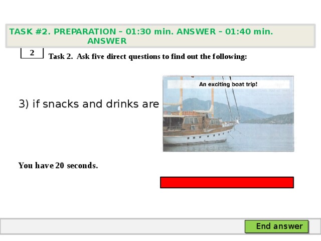 TASK #2. PREPARATION – 01:30 min. ANSWER – 01:40 min. ANSWER    Task 2. Ask five direct questions to find out the following: 3) if snacks and drinks are served   You have 20 seconds. 2 End answer 