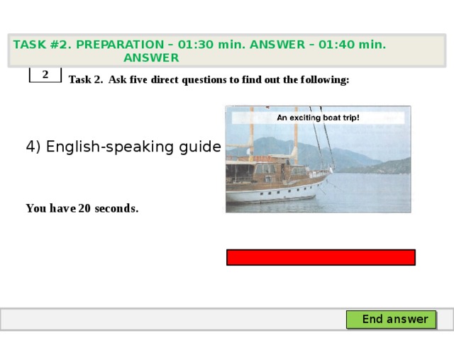 TASK #2. PREPARATION – 01:30 min. ANSWER – 01:40 min. ANSWER    Task 2. Ask five direct questions to find out the following: 4) English-speaking guide   You have 20 seconds. 2 End answer 