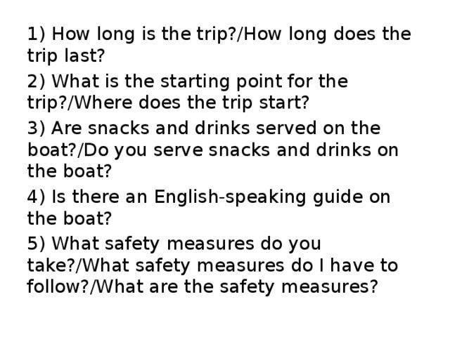 1) How long is the trip?/How long does the trip last? 2) What is the starting point for the trip?/Where does the trip start? 3) Are snacks and drinks served on the boat?/Do you serve snacks and drinks on the boat? 4) Is there an English-speaking guide on the boat? 5) What safety measures do you take?/What safety measures do I have to follow?/What are the safety measures? 