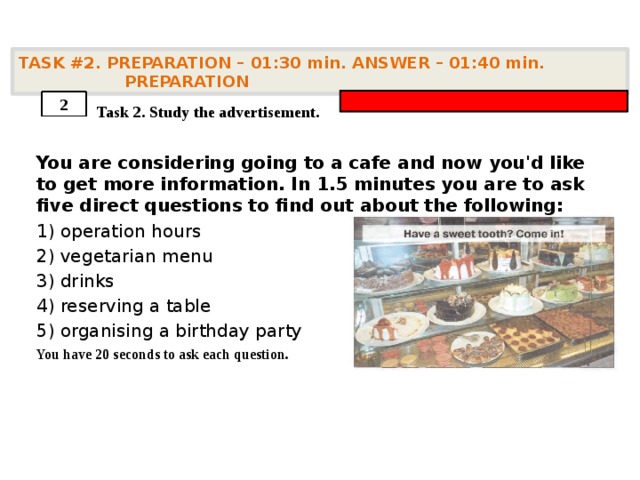 TASK #2. PREPARATION – 01:30 min. ANSWER – 01:40 min. PREPARATION    Task 2. Study the advertisement. You are considering going to a cafe and now you'd like to get more information. In 1.5 minutes you are to ask five direct questions to find out about the following: 1) operation hours 2) vegetarian menu 3) drinks 4) reserving a table 5) organising a birthday party You have 20 seconds to ask each question. 2 