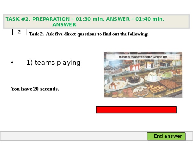 TASK #2. PREPARATION – 01:30 min. ANSWER – 01:40 min. ANSWER    Task 2. Ask five direct questions to find out the following:  1) teams playing   You have 20 seconds. 2 End answer 