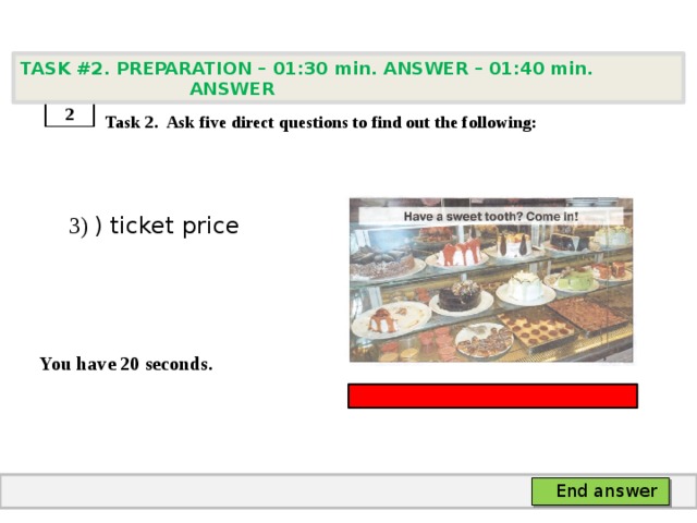 TASK #2. PREPARATION – 01:30 min. ANSWER – 01:40 min. ANSWER    Task 2. Ask five direct questions to find out the following:  3) ) ticket price   You have 20 seconds. 2 End answer 