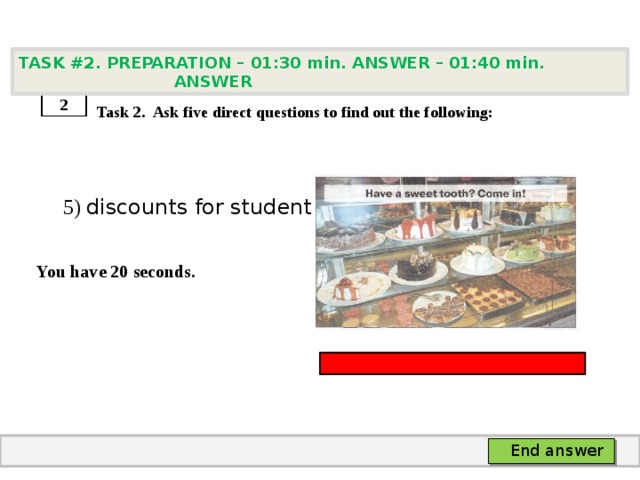 TASK #2. PREPARATION – 01:30 min. ANSWER – 01:40 min. ANSWER    Task 2. Ask five direct questions to find out the following:  5) discounts for students  You have 20 seconds. 2 End answer 