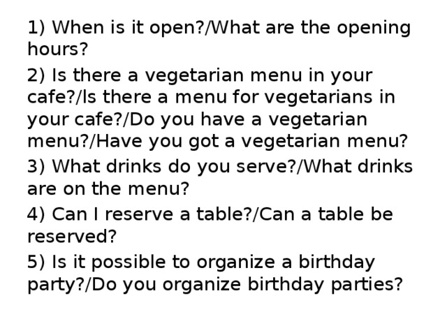 1) When is it open?/What are the opening hours? 2) Is there a vegetarian menu in your cafe?/ls there a menu for vegetarians in your cafe?/Do you have a vegetarian menu?/Have you got a vegetarian mеnu? 3) What drinks do you serve?/What drinks are on the menu? 4) Can I reserve a table?/Can a table be reserved? 5) Is it possible to organize a birthday party?/Do you organize birthday parties? 