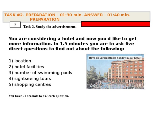 TASK #2. PREPARATION – 01:30 min. ANSWER – 01:40 min. PREPARATION    Task 2. Study the advertisement. You are considering a hotel and now you'd like to get more information. In 1.5 minutes you are to ask five direct questions to find out about the following:  1) location 2) hotel facilities 3) number of swimming pools 4) sightseeing tours 5) shopping centres  You have 20 seconds to ask each question. 2 