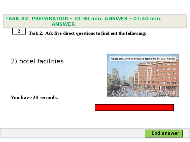 TASK #2. PREPARATION – 01:30 min. ANSWER – 01:40 min. ANSWER    Task 2. Ask five direct questions to find out the following: 2) hotel facilities   You have 20 seconds. 2 End answer 