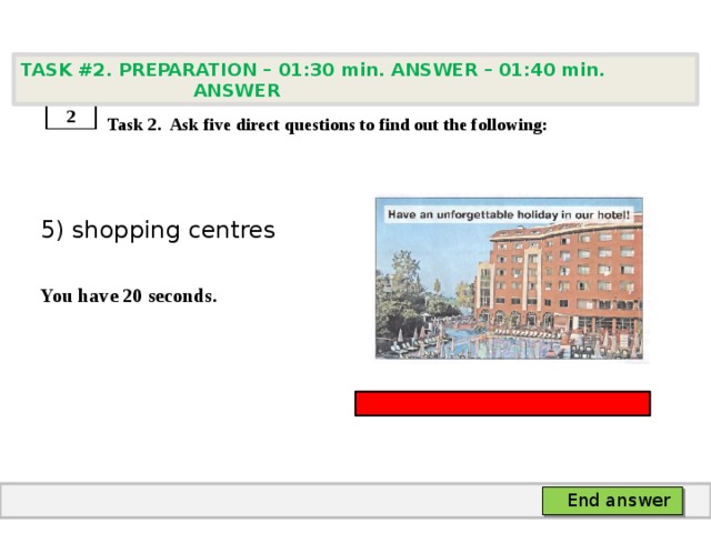 TASK #2. PREPARATION – 01:30 min. ANSWER – 01:40 min. ANSWER    Task 2. Ask five direct questions to find out the following: 5) shopping centres  You have 20 seconds. 2 End answer 