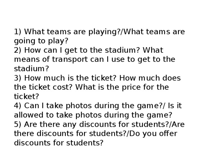 1) What teams are playing?/What teams are going to play? 2) How can I get to the stadium? What means of transport can I use to get to the stadium? 3) How much is the ticket? How much does the ticket cost? What is the price for the ticket? 4) Can I take photos during the game?/ Is it allowed to take photos during the game? 5) Are there any discounts for students?/Are there discounts for students?/Do you offer discounts for students? 