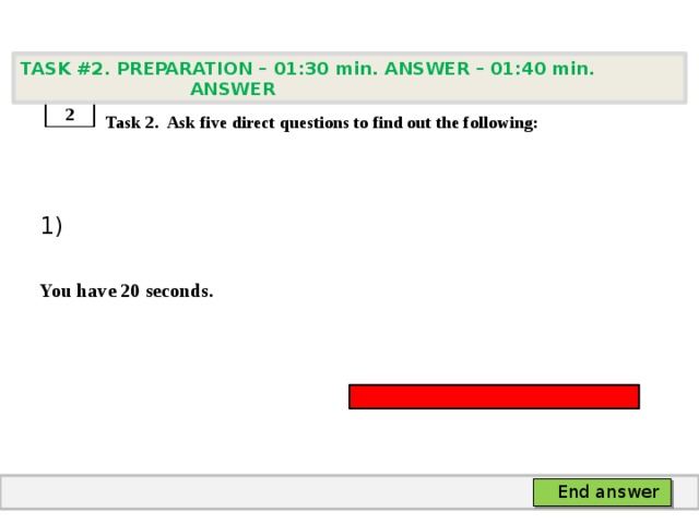 TASK #2. PREPARATION – 01:30 min. ANSWER – 01:40 min. ANSWER    Task 2. Ask five direct questions to find out the following: 1)  You have 20 seconds. 2 End answer 