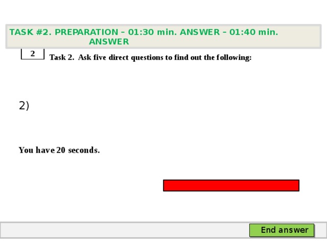 TASK #2. PREPARATION – 01:30 min. ANSWER – 01:40 min. ANSWER    Task 2. Ask five direct questions to find out the following: 2)   You have 20 seconds. 2 End answer 