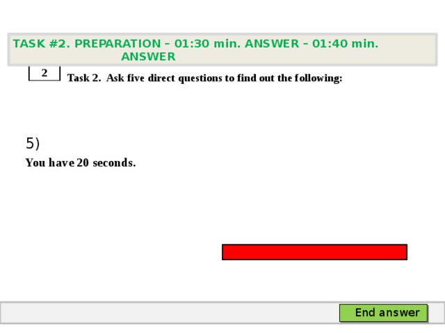 TASK #2. PREPARATION – 01:30 min. ANSWER – 01:40 min. ANSWER    Task 2. Ask five direct questions to find out the following: 5) You have 20 seconds. 2 End answer 