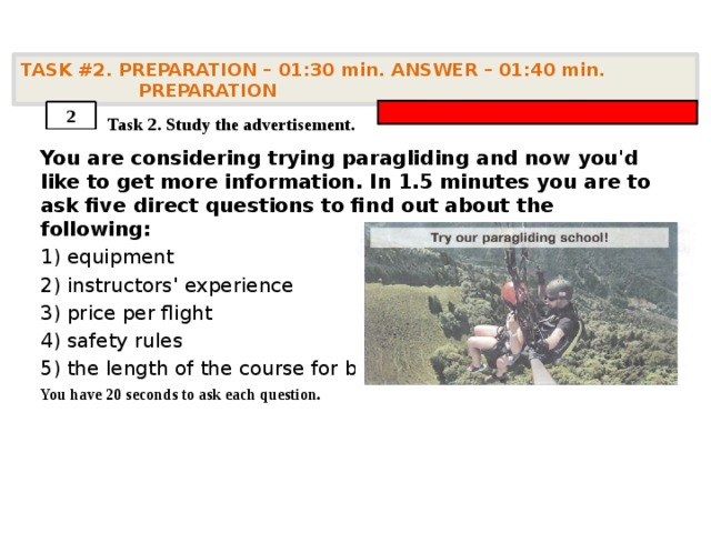 TASK #2. PREPARATION – 01:30 min. ANSWER – 01:40 min. PREPARATION    Task 2. Study the advertisement. You are considering trying paragliding and now you'd like to get more information. In 1.5 minutes you are to ask five direct questions to find out about the following: 1) equipment 2) instructors' experience 3) price per flight 4) safety rules 5) the length of the course for beginners You have 20 seconds to ask each question. 2 