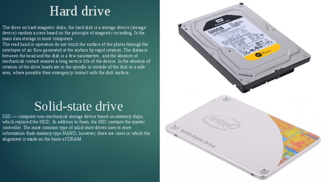 Hard drive The drive on hard magnetic disks, the hard disk is a storage device (storage device) random access based on the principle of magnetic recording. Is the main data storage in most computers. The read head in operation do not touch the surface of the plates through the interlayer of air flow generated at the surface by rapid rotation. The distance between the head and the disk is a few nanometers , and the absence of mechanical contact ensures a long service life of the device. In the absence of rotation of the drive heads are in the spindle or outside of the disk in a safe area, where possible their emergency contact with the disk surface. Solid-state drive SSD — computer non-mechanical storage device based on memory chips, which replaced the HDD. In addition to them, the SSD contains the master controller. The most common type of solid-state drives uses to store information flash memory type NAND, however, there are cases in which the alignment is made on the basis of DRAM. 