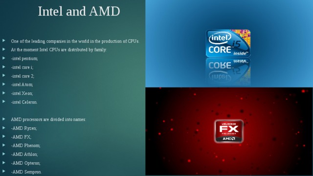 Intel and AMD One of the leading companies in the world in the production of CPUs. At the moment Intel CPUs are distributed by family: -intel pentium; -intel core i; -intel core 2; -intel Atom; -intel Xeon; -intel Celeron. AMD processors are divided into names: -AMD Ryzen; -AMD FX; -AMD Phenom; -AMD Athlon; -AMD Opteron; -AMD Sempron. 