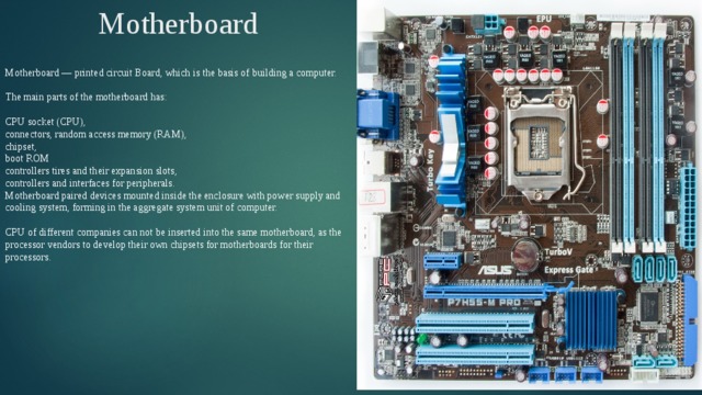 Motherboard Motherboard — printed circuit Board, which is the basis of building a computer. The main parts of the motherboard has: CPU socket (CPU), connectors, random access memory (RAM), chipset, boot ROM controllers tires and their expansion slots, controllers and interfaces for peripherals. Motherboard paired devices mounted inside the enclosure with power supply and cooling system, forming in the aggregate system unit of computer. CPU of different companies can not be inserted into the same motherboard, as the processor vendors to develop their own chipsets for motherboards for their processors. 