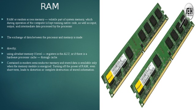 RAM RAM or random access memory — volatile part of system memory, which during operation of the computer is kept running native code, as well as input, output, and intermediate data processed by the processor. The exchange of data between the processor and memory is made: directly; using ultrafast memory 0 level — registers in the ALU, or if there is a hardware processor cache — through cache. Contained in modern semiconductor memory and stored data is available only when the memory module is energized. Turning off the power of RAM, even short-term, leads to distortion or complete destruction of stored information. 