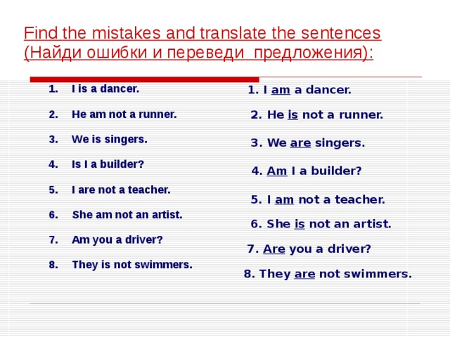  Find the mistakes and translate the sentences ( Найди ошибки и переведи предложения ) : 1. I am a dancer. I is a dancer.  He am not a runner.  We is singers.  Is I a builder?  I are not a teacher.  She am not an artist.  Am you a driver?  They is not swimmers. 2. He is not a runner. 3. We are singers.  4. Am I a builder? 5. I am not a teacher. 6. She is not an artist. 7. Are you a driver? 8. They are not swimmers. 