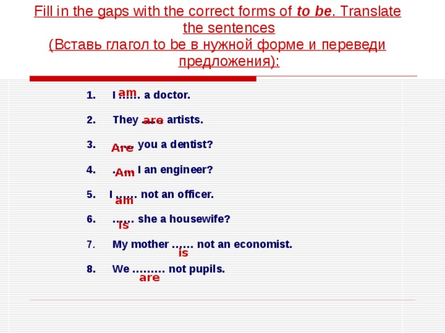 Fill in the gaps with the correct forms of to be . Translate the sentences ( Вставь глагол to be в нужной форме и  переведи предложения ) : am  I …… a doctor.   They …… artists.  …… you a dentist?  …… I an engineer?  I …… not an officer.  …… she a housewife?   My mother …… not an economist.   We ……… not pupils. are Are Am am Is is are 