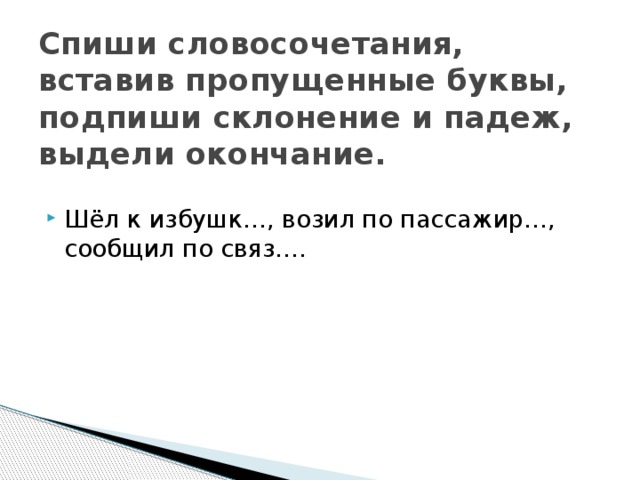 Спиши словосочетания, вставив пропущенные буквы, подпиши склонение и падеж, выдели окончание. Шёл к избушк…, возил по пассажир…, сообщил по связ…. 