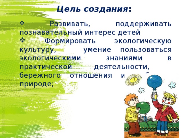      Цель создания :  Развивать, поддерживать познавательный интерес детей  Формировать экологическую культуру, умение пользоваться экологическими знаниями в практической деятельности, бережного отношения и любви к природе; 
