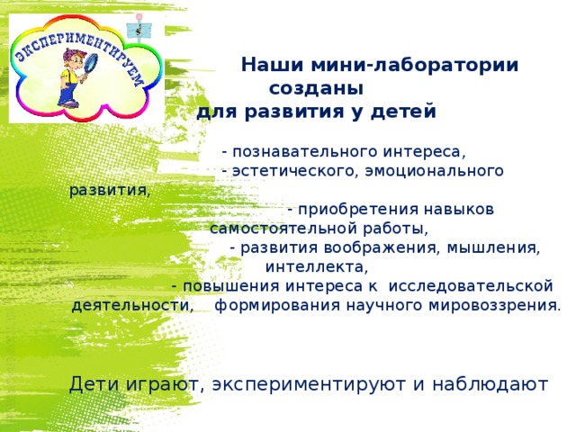      Наши мини-лаборатории созданы для развития у детей  - познавательного интереса,  - эстетического, эмоционального развития,  - приобретения навыков самостоятельной работы,  - развития воображения, мышления, интеллекта,  - повышения интереса к исследовательской деятельности, формирования научного мировоззрения. Дети играют, экспериментируют и наблюдают 