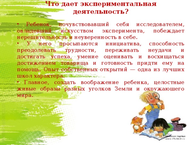  Что дает экспериментальная деятельность?  Ребенок, почувствовавший себя исследователем, овладевший искусством эксперимента, побеждает нерешительность и неуверенность в себе.  У него просыпаются инициатива, способность преодолевать трудности, переживать неудачи и достигать успеха, умение оценивать и восхищаться достижением товарища и готовность придти ему на помощь. Опыт собственных открытий — одна из лучших школ характера.  Главное, создать воображение ребенка, целостные живые образы разных уголков Земли и окружающего мира. 