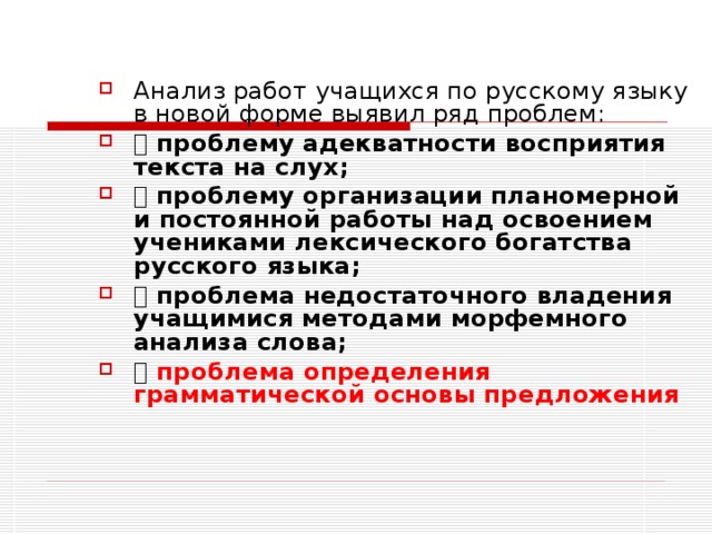 Анализ работ учащихся по русскому языку в новой форме выявил ряд проблем:    проблему адекватности восприятия текста на слух;   проблему организации планомерной и постоянной работы над освоением учениками лексического богатства русского языка;   проблема недостаточного владения учащимися методами морфемного анализа слова;   проблема определения грамматической основы предложения  